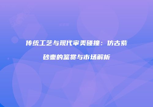 传统工艺与现代审美碰撞：仿古紫砂壶的鉴赏与市场解析
