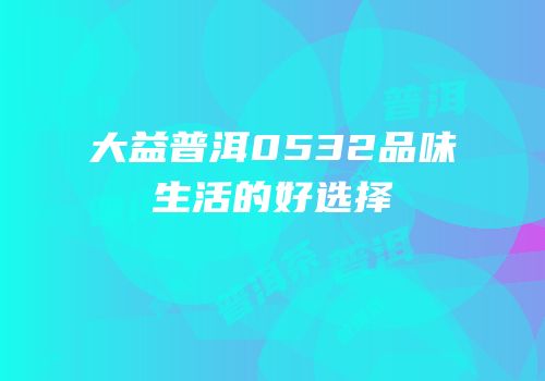 大益普洱0532品味生活的好选择