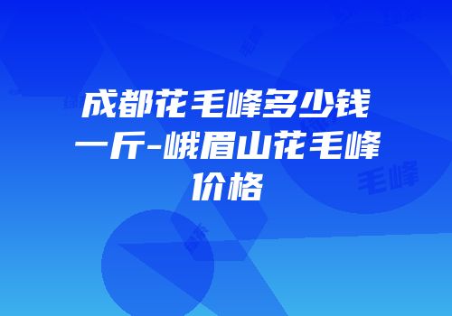 成都花毛峰多少钱一斤-峨眉山花毛峰价格