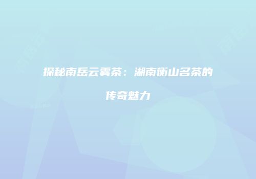 探秘南岳云雾茶：湖南衡山名茶的传奇魅力
