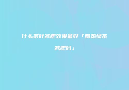 什么茶叶减肥效果最好「喝热绿茶减肥吗」