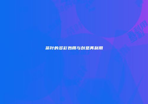 茶叶的多彩妙用与创意再利用