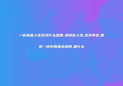 一杯茶品人生沉浮什么意思-茶好比人生,沉浮不定,但有一样东西是永恒的,是什么