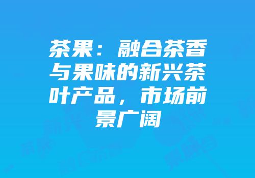 茶果：融合茶香与果味的新兴茶叶产品，市场前景广阔