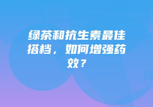 绿茶和抗生素最佳搭档，如何增强药效？