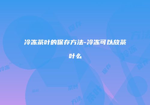 冷冻茶叶的保存方法-冷冻可以放茶叶么