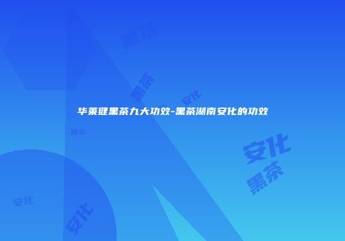 华莱健黑茶九大功效-黑茶湖南安化的功效