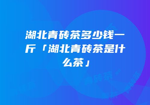 湖北青砖茶多少钱一斤「湖北青砖茶是什么茶」