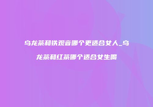 乌龙茶和铁观音哪个更适合女人_乌龙茶和红茶哪个适合女生喝