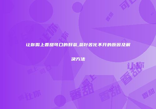 让你喝上香甜可口的好茶,茶叶苦化不开的原因及解决方法