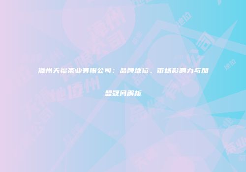 漳州天福茶业有限公司：品牌地位、市场影响力与加盟疑问解析