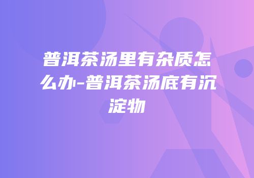 普洱茶汤里有杂质怎么办-普洱茶汤底有沉淀物