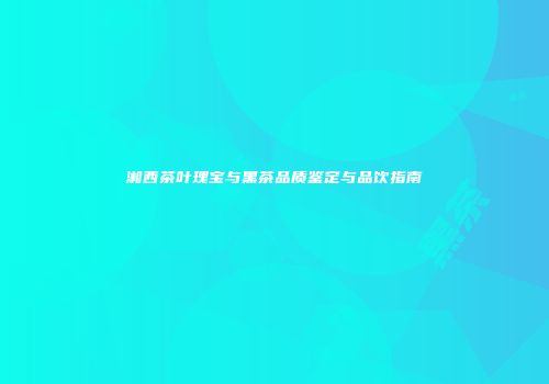 湘西茶叶瑰宝与黑茶品质鉴定与品饮指南