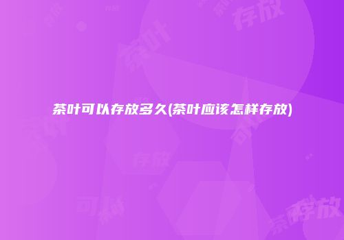 茶叶可以存放多久(茶叶应该怎样存放)