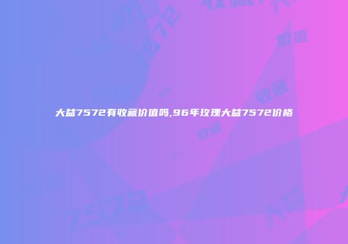 大益7572有收藏价值吗,96年玫瑰大益7572价格