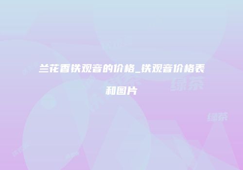 兰花香铁观音的价格_铁观音价格表和图片