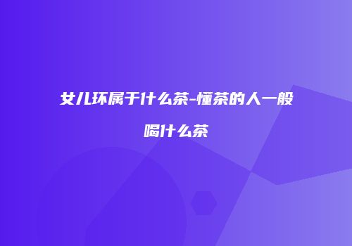 女儿环属于什么茶-懂茶的人一般喝什么茶