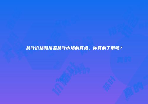 茶叶价格和排名茶叶市场的真相，你真的了解吗？