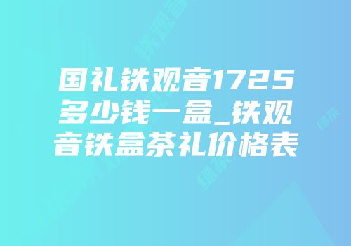 国礼铁观音1725多少钱一盒_铁观音铁盒茶礼价格表