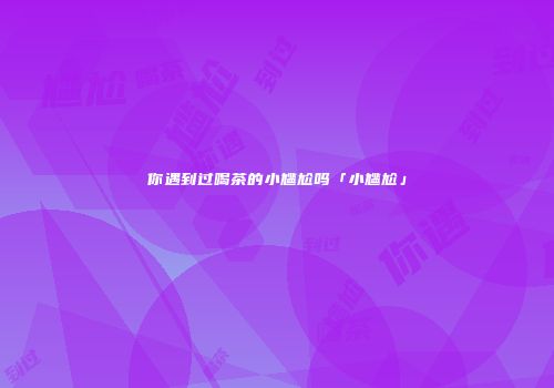 你遇到过喝茶的小尴尬吗「小尴尬」