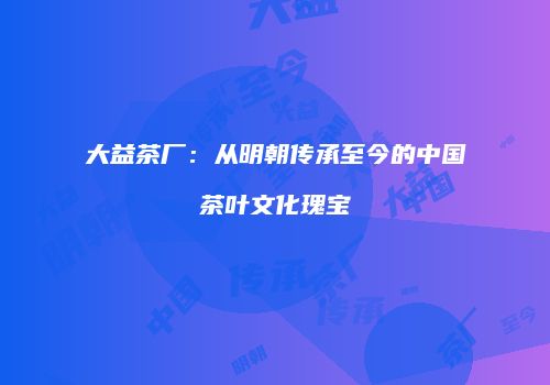 大益茶厂：从明朝传承至今的中国茶叶文化瑰宝