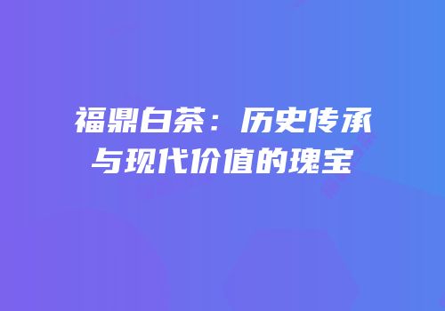 福鼎白茶：历史传承与现代价值的瑰宝