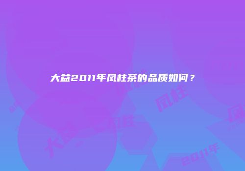 大益2011年凤柱茶的品质如何？