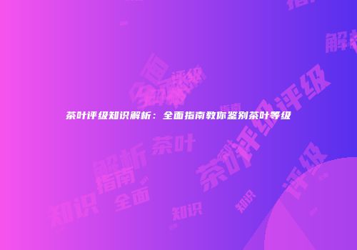 茶叶评级知识解析：全面指南教你鉴别茶叶等级