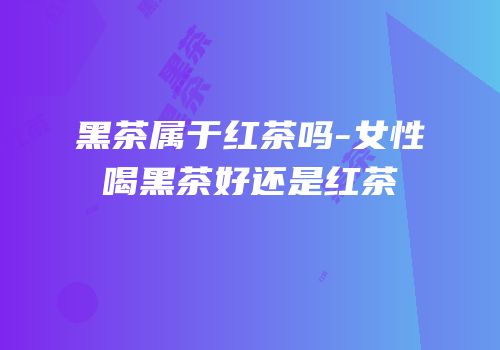 黑茶属于红茶吗-女性喝黑茶好还是红茶