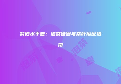 紫砂水平壶：泡茶佳器与茶叶搭配指南