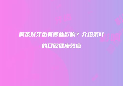 喝茶对牙齿有哪些影响？介绍茶叶的口腔健康效应