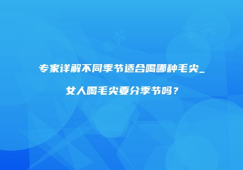 专家详解不同季节适合喝哪种毛尖_女人喝毛尖要分季节吗？