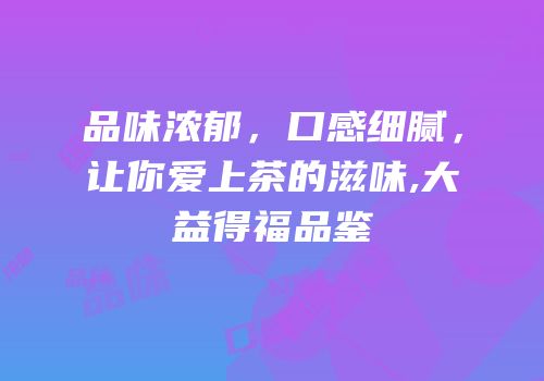 品味浓郁，口感细腻，让你爱上茶的滋味,大益得福品鉴
