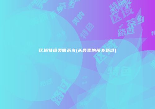 区域特色美丽茶乡(从最美的茶乡路过)