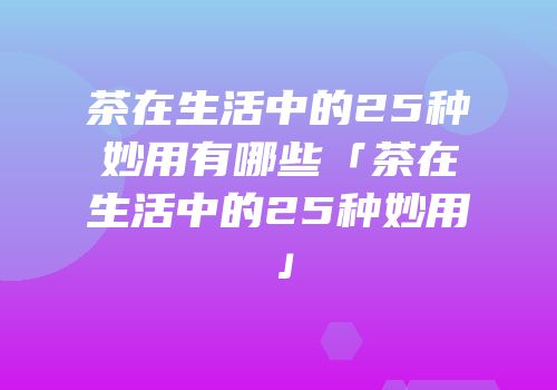 茶在生活中的25种妙用有哪些「茶在生活中的25种妙用」