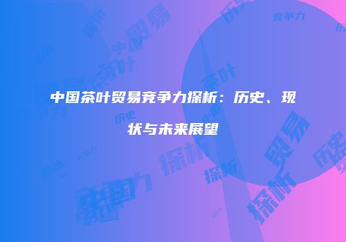 中国茶叶贸易竞争力探析：历史、现状与未来展望