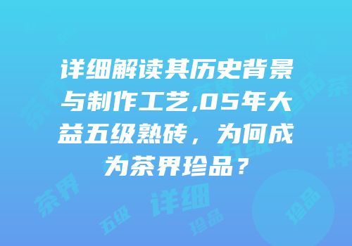 详细解读其历史背景与制作工艺,05年大益五级熟砖，为何成为茶界珍品？