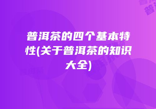 普洱茶的四个基本特性(关于普洱茶的知识大全)