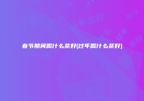 春节期间喝什么茶好(过年喝什么茶好)