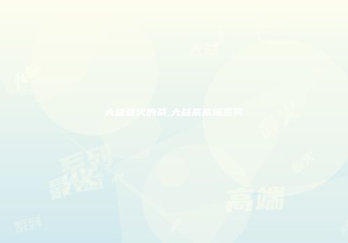 大益最火的茶,大益茶高端系列