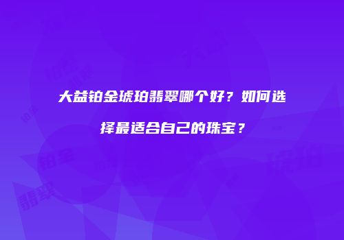 大益铂金琥珀翡翠哪个好？如何选择最适合自己的珠宝？