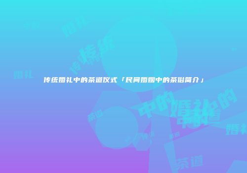 传统婚礼中的茶道仪式「民间婚姻中的茶俗简介」