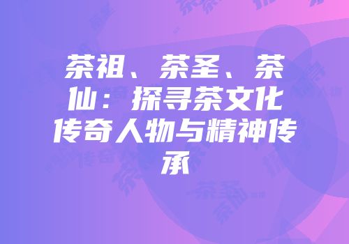 茶祖、茶圣、茶仙：探寻茶文化传奇人物与精神传承