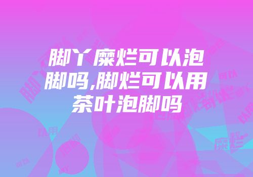 脚丫糜烂可以泡脚吗,脚烂可以用茶叶泡脚吗