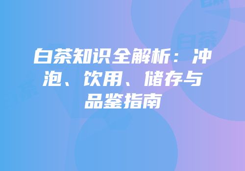 白茶知识全解析：冲泡、饮用、储存与品鉴指南