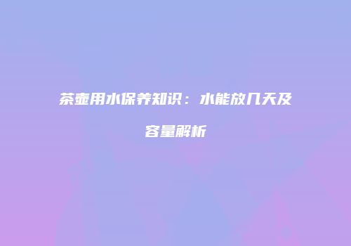 茶壶用水保养知识：水能放几天及容量解析