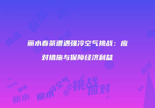 丽水春茶遭遇强冷空气挑战：应对措施与保障经济利益