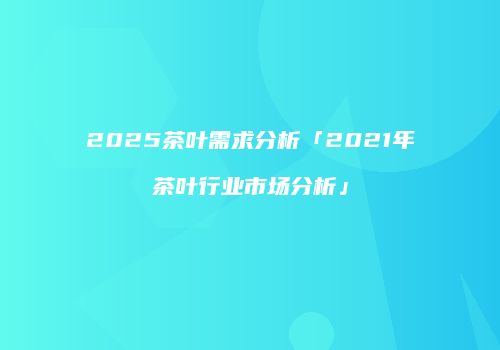 2025茶叶需求分析「2021年茶叶行业市场分析」
