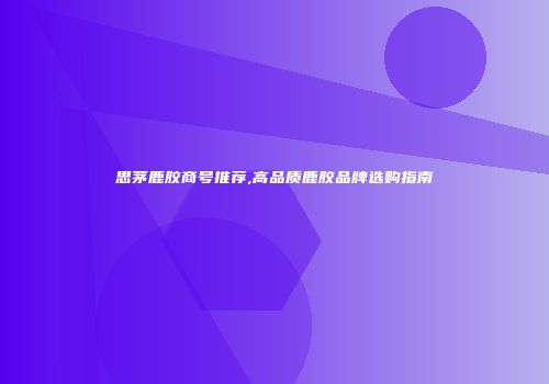 思茅鹿胶商号推荐,高品质鹿胶品牌选购指南