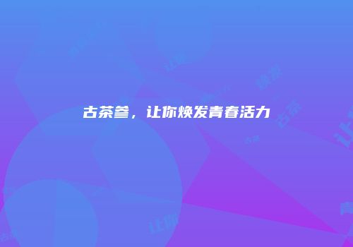古茶参，让你焕发青春活力